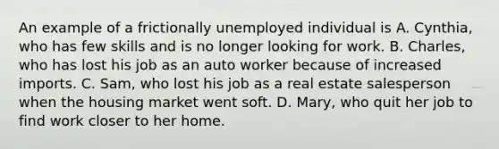 An example of a frictionally unemployed individual is A. ​Cynthia, who has few skills and is no longer looking for work. B. ​Charles, who has lost his job as an auto worker because of increased imports. C. ​Sam, who lost his job as a real estate salesperson when the housing market went soft. D. ​Mary, who quit her job to find work closer to her home.