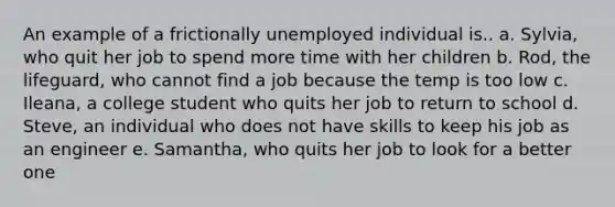 An example of a frictionally unemployed individual is.. a. Sylvia, who quit her job to spend more time with her children b. Rod, the lifeguard, who cannot find a job because the temp is too low c. Ileana, a college student who quits her job to return to school d. Steve, an individual who does not have skills to keep his job as an engineer e. Samantha, who quits her job to look for a better one