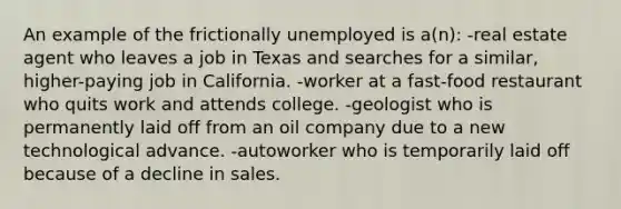 An example of the frictionally unemployed is a(n): -real estate agent who leaves a job in Texas and searches for a similar, higher-paying job in California. -worker at a fast-food restaurant who quits work and attends college. -geologist who is permanently laid off from an oil company due to a new technological advance. -autoworker who is temporarily laid off because of a decline in sales.