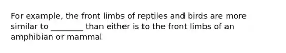 For example, the front limbs of reptiles and birds are more similar to ________ than either is to the front limbs of an amphibian or mammal