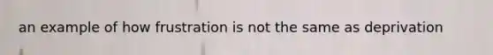 an example of how frustration is not the same as deprivation