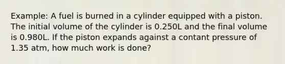 Example: A fuel is burned in a cylinder equipped with a piston. The initial volume of the cylinder is 0.250L and the final volume is 0.980L. If the piston expands against a contant pressure of 1.35 atm, how much work is done?