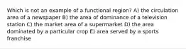 Which is not an example of a functional region? A) the circulation area of a newspaper B) the area of dominance of a television station C) the market area of a supermarket D) the area dominated by a particular crop E) area served by a sports franchise