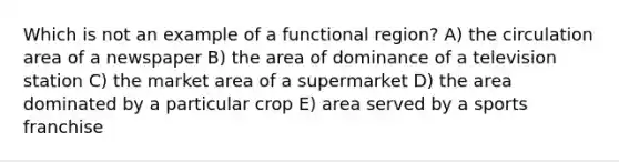 Which is not an example of a functional region? A) the circulation area of a newspaper B) the area of dominance of a television station C) the market area of a supermarket D) the area dominated by a particular crop E) area served by a sports franchise