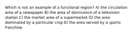 Which is not an example of a functional region? A) the circulation area of a newspaper B) the area of dominance of a television station C) the market area of a supermarket D) the area dominated by a particular crop E) the area served by a sports franchise