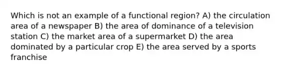 Which is not an example of a functional region? A) the circulation area of a newspaper B) the area of dominance of a television station C) the market area of a supermarket D) the area dominated by a particular crop E) the area served by a sports franchise