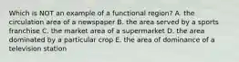 Which is NOT an example of a functional region? A. the circulation area of a newspaper B. the area served by a sports franchise C. the market area of a supermarket D. the area dominated by a particular crop E. the area of dominance of a television station