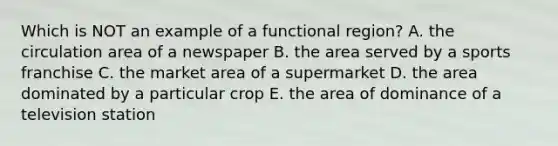 Which is NOT an example of a functional region? A. the circulation area of a newspaper B. the area served by a sports franchise C. the market area of a supermarket D. the area dominated by a particular crop E. the area of dominance of a television station