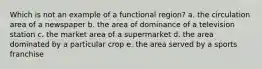 Which is not an example of a functional region? a. the circulation area of a newspaper b. the area of dominance of a television station c. the market area of a supermarket d. the area dominated by a particular crop e. the area served by a sports franchise