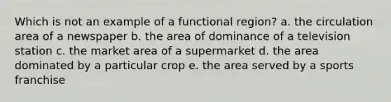 Which is not an example of a functional region? a. the circulation area of a newspaper b. the area of dominance of a television station c. the market area of a supermarket d. the area dominated by a particular crop e. the area served by a sports franchise