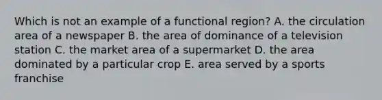 Which is not an example of a functional region? A. the circulation area of a newspaper B. the area of dominance of a television station C. the market area of a supermarket D. the area dominated by a particular crop E. area served by a sports franchise