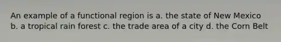 An example of a functional region is a. the state of New Mexico b. a tropical rain forest c. the trade area of a city d. the Corn Belt