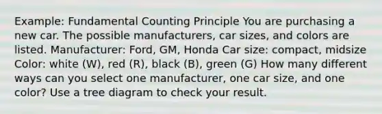 Example: Fundamental Counting Principle You are purchasing a new car. The possible manufacturers, car sizes, and colors are listed. Manufacturer: Ford, GM, Honda Car size: compact, midsize Color: white (W), red (R), black (B), green (G) How many different ways can you select one manufacturer, one car size, and one color? Use a tree diagram to check your result.