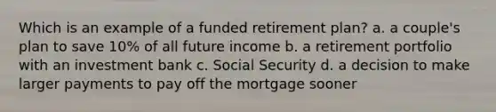 Which is an example of a funded retirement plan? a. a couple's plan to save 10% of all future income b. a retirement portfolio with an investment bank c. Social Security d. a decision to make larger payments to pay off the mortgage sooner