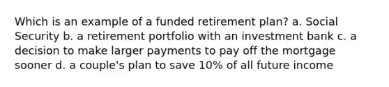 Which is an example of a funded retirement plan? a. Social Security b. a retirement portfolio with an investment bank c. a decision to make larger payments to pay off the mortgage sooner d. a couple's plan to save 10% of all future income