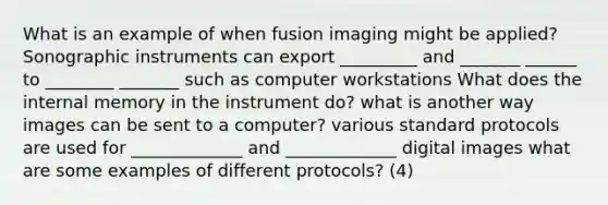 What is an example of when fusion imaging might be applied? Sonographic instruments can export _________ and _______ ______ to ________ _______ such as computer workstations What does the internal memory in the instrument do? what is another way images can be sent to a computer? various standard protocols are used for _____________ and _____________ digital images what are some examples of different protocols? (4)