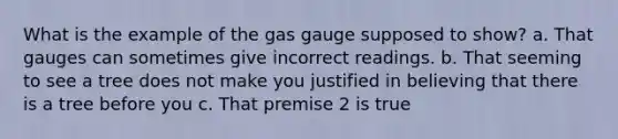 What is the example of the gas gauge supposed to show? a. That gauges can sometimes give incorrect readings. b. That seeming to see a tree does not make you justified in believing that there is a tree before you c. That premise 2 is true