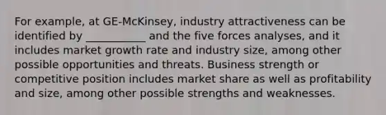 For example, at GE-McKinsey, industry attractiveness can be identified by ___________ and the five forces analyses, and it includes market growth rate and industry size, among other possible opportunities and threats. Business strength or competitive position includes market share as well as profitability and size, among other possible strengths and weaknesses.