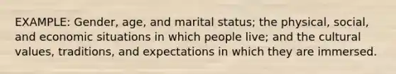 EXAMPLE: Gender, age, and marital status; the physical, social, and economic situations in which people live; and the cultural values, traditions, and expectations in which they are immersed.