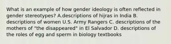 What is an example of how gender ideology is often reflected in gender stereotypes? A.descriptions of hijras in India B. descriptions of women U.S. Army Rangers C. descriptions of the mothers of "the disappeared" in El Salvador D. descriptions of the roles of egg and sperm in biology textbooks