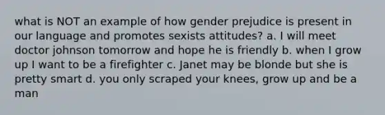 what is NOT an example of how gender prejudice is present in our language and promotes sexists attitudes? a. I will meet doctor johnson tomorrow and hope he is friendly b. when I grow up I want to be a firefighter c. Janet may be blonde but she is pretty smart d. you only scraped your knees, grow up and be a man