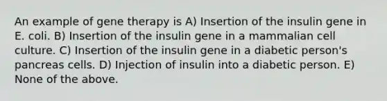 An example of gene therapy is A) Insertion of the insulin gene in E. coli. B) Insertion of the insulin gene in a mammalian cell culture. C) Insertion of the insulin gene in a diabetic person's pancreas cells. D) Injection of insulin into a diabetic person. E) None of the above.