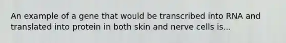 An example of a gene that would be transcribed into RNA and translated into protein in both skin and nerve cells is...