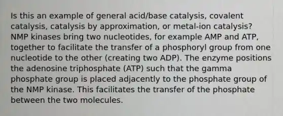 Is this an example of general acid/base catalysis, covalent catalysis, catalysis by approximation, or metal-ion catalysis? NMP kinases bring two nucleotides, for example AMP and ATP, together to facilitate the transfer of a phosphoryl group from one nucleotide to the other (creating two ADP). The enzyme positions the adenosine triphosphate (ATP) such that the gamma phosphate group is placed adjacently to the phosphate group of the NMP kinase. This facilitates the transfer of the phosphate between the two molecules.