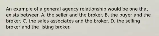 An example of a general agency relationship would be one that exists between A. the seller and the broker. B. the buyer and the broker. C. the sales associates and the broker. D. the selling broker and the listing broker.