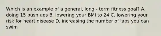 Which is an example of a general, long - term fitness goal? A. doing 15 push ups B. lowering your BMI to 24 C. lowering your risk for heart disease D. increasing the number of laps you can swim