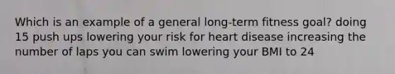 Which is an example of a general long-term fitness goal? doing 15 push ups lowering your risk for heart disease increasing the number of laps you can swim lowering your BMI to 24