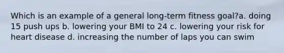 Which is an example of a general long-term fitness goal?a. doing 15 push ups b. lowering your BMI to 24 c. lowering your risk for heart disease d. increasing the number of laps you can swim