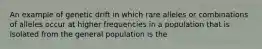 An example of genetic drift in which rare alleles or combinations of alleles occur at higher frequencies in a population that is isolated from the general population is the