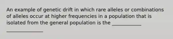 An example of genetic drift in which rare alleles or combinations of alleles occur at higher frequencies in a population that is isolated from the general population is the ____________ _______________