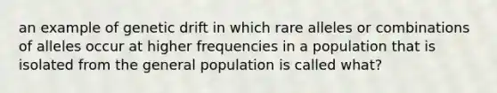 an example of genetic drift in which rare alleles or combinations of alleles occur at higher frequencies in a population that is isolated from the general population is called what?