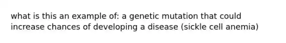 what is this an example of: a genetic mutation that could increase chances of developing a disease (sickle cell anemia)