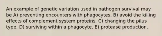 An example of genetic variation used in pathogen survival may be A) preventing encounters with phagocytes. B) avoid the killing effects of complement system proteins. C) changing the pilus type. D) surviving within a phagocyte. E) protease production.