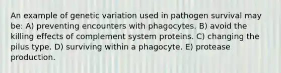 An example of genetic variation used in pathogen survival may be: A) preventing encounters with phagocytes. B) avoid the killing effects of complement system proteins. C) changing the pilus type. D) surviving within a phagocyte. E) protease production.