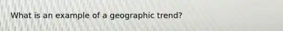 What is an example of a geographic trend?