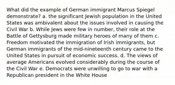 What did the example of German immigrant Marcus Spiegel demonstrate? a. the significant Jewish population in the United States was ambivalent about the issues involved in causing the Civil War b. While Jews were few in number, their role at the Battle of Gettysburg made military heroes of many of them c. Freedom motivated the immigration of Irish immigrants, but German immigrants of the mid-nineteenth century came to the United States in pursuit of economic success. d. The views of average Americans evolved considerably during the course of the Civil War e. Democrats were unwilling to go to war with a Republican president in the White House