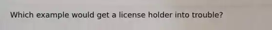 Which example would get a license holder into trouble?