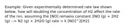 Example: Given experimentally determined rate law shown below, how will doubling the concentration of H2 affect the rate of the rxn, assuming the [NO] remains constant 2NO (g) + 2H2 (g) --> N2 (g) + 2H2O (g) rate = k [NO]^2[H2]