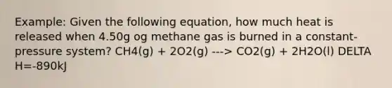 Example: Given the following equation, how much heat is released when 4.50g og methane gas is burned in a constant-pressure system? CH4(g) + 2O2(g) ---> CO2(g) + 2H2O(l) DELTA H=-890kJ