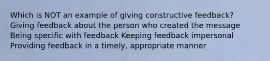 Which is NOT an example of giving constructive feedback? Giving feedback about the person who created the message Being specific with feedback Keeping feedback impersonal Providing feedback in a timely, appropriate manner