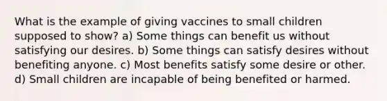 What is the example of giving vaccines to small children supposed to show? a) Some things can benefit us without satisfying our desires. b) Some things can satisfy desires without benefiting anyone. c) Most benefits satisfy some desire or other. d) Small children are incapable of being benefited or harmed.