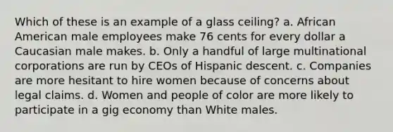 Which of these is an example of a glass ceiling? a. African American male employees make 76 cents for every dollar a Caucasian male makes. b. Only a handful of large multinational corporations are run by CEOs of Hispanic descent. c. Companies are more hesitant to hire women because of concerns about legal claims. d. Women and people of color are more likely to participate in a gig economy than White males.