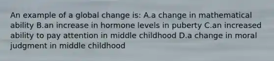 An example of a global change is: A.a change in mathematical ability B.an increase in hormone levels in puberty C.an increased ability to pay attention in middle childhood D.a change in moral judgment in middle childhood