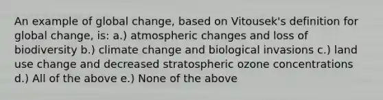 An example of global change, based on Vitousek's definition for global change, is: a.) atmospheric changes and loss of biodiversity b.) climate change and biological invasions c.) land use change and decreased stratospheric ozone concentrations d.) All of the above e.) None of the above