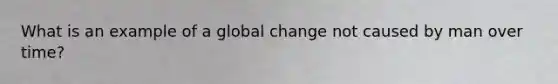 What is an example of a global change not caused by man over time?