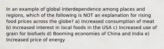 In an example of global interdependence among places and regions, which of the following is NOT an explanation for rising food prices across the globe? a) Increased consumption of meat b) Increased interest in local foods in the USA c) Increased use of grain for biofuels d) Booming economies of China and India e) Increased price of energy